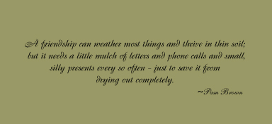 A Friendship can weather most things and thrive in the soil; but it needs a little mulch of ltters and phone calls and small, silly presents every so often - just to save it from drying out completely.